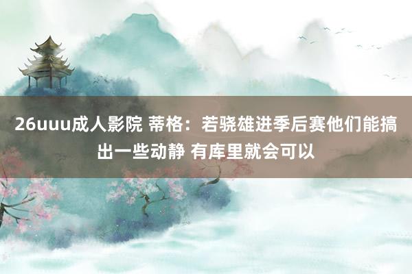 26uuu成人影院 蒂格：若骁雄进季后赛他们能搞出一些动静 有库里就会可以