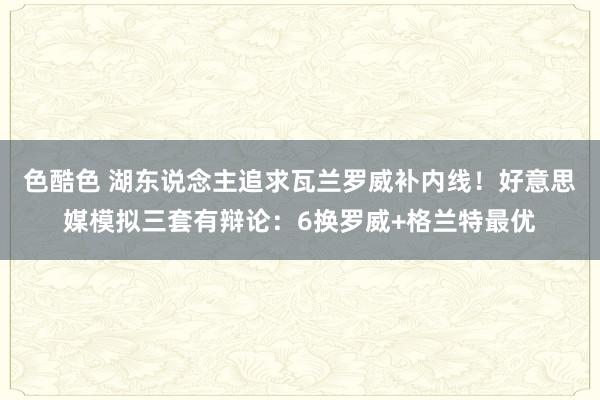 色酷色 湖东说念主追求瓦兰罗威补内线！好意思媒模拟三套有辩论：6换罗威+格兰特最优