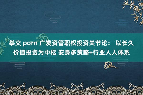 拳交 porn 广发资管职权投资关节论： 以长久价值投资为中枢 安身多策略+行业人人体系