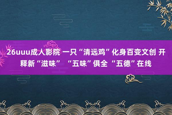 26uuu成人影院 一只“清远鸡”化身百变文创 开释新“滋味”  “五味”俱全 “五德”在线