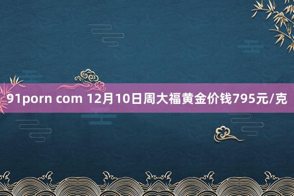 91porn com 12月10日周大福黄金价钱795元/克