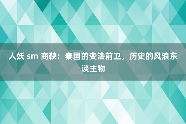 人妖 sm 商鞅：秦国的变法前卫，历史的风浪东谈主物