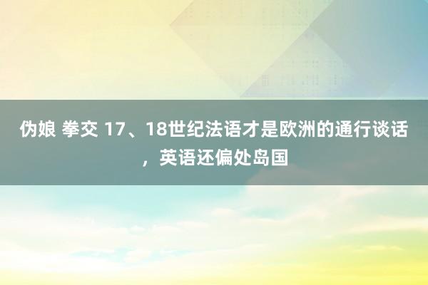 伪娘 拳交 17、18世纪法语才是欧洲的通行谈话，英语还偏处岛国