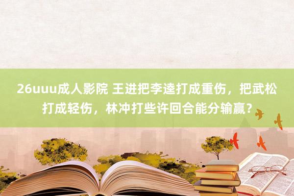 26uuu成人影院 王进把李逵打成重伤，把武松打成轻伤，林冲打些许回合能分输赢？