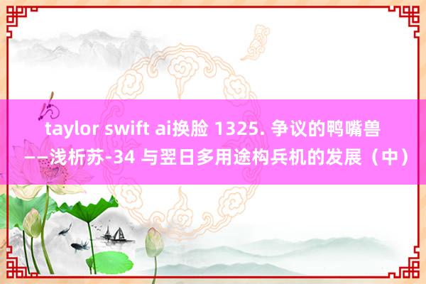 taylor swift ai换脸 1325. 争议的鸭嘴兽 ——浅析苏-34 与翌日多用途构兵机的发展（中）