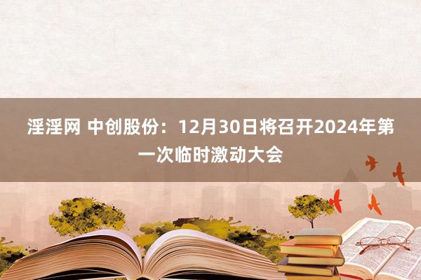 淫淫网 中创股份：12月30日将召开2024年第一次临时激动大会