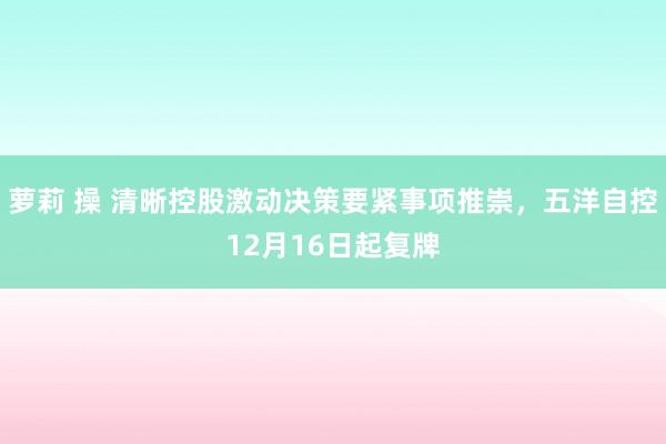 萝莉 操 清晰控股激动决策要紧事项推崇，五洋自控12月16日起复牌