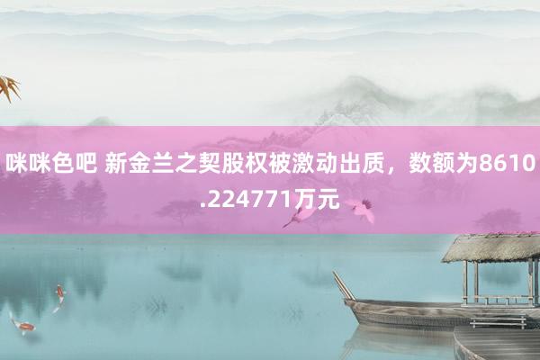 咪咪色吧 新金兰之契股权被激动出质，数额为8610.224771万元