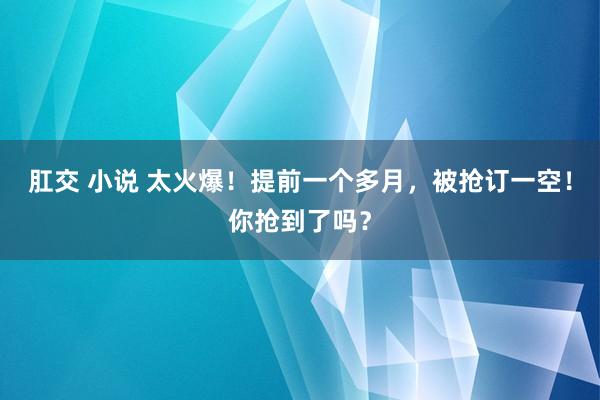 肛交 小说 太火爆！提前一个多月，被抢订一空！你抢到了吗？