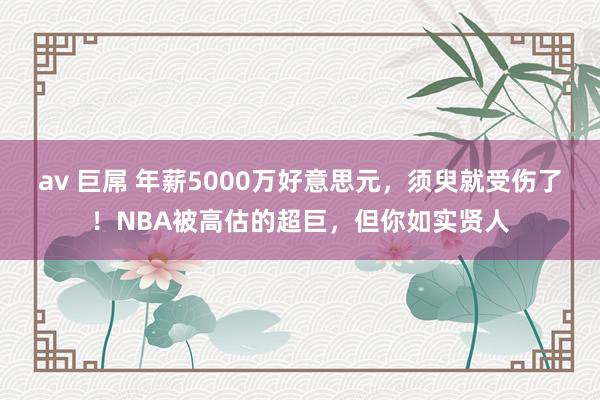 av 巨屌 年薪5000万好意思元，须臾就受伤了！NBA被高估的超巨，但你如实贤人