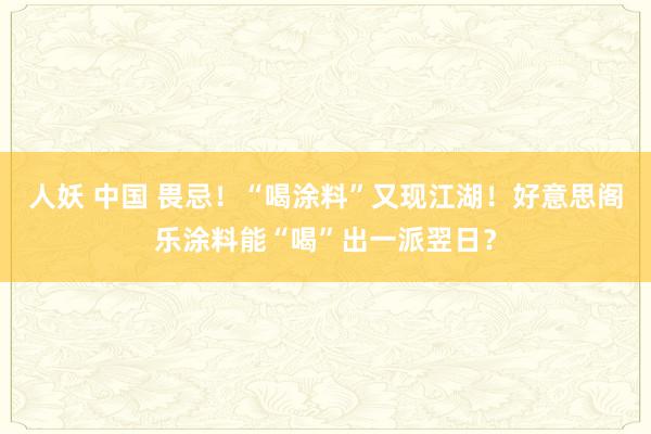 人妖 中国 畏忌！“喝涂料”又现江湖！好意思阁乐涂料能“喝”出一派翌日？