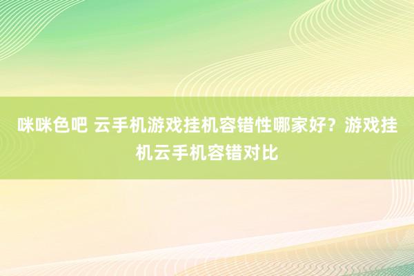 咪咪色吧 云手机游戏挂机容错性哪家好？游戏挂机云手机容错对比