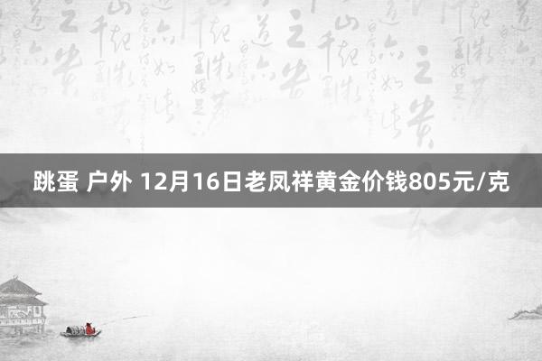 跳蛋 户外 12月16日老凤祥黄金价钱805元/克