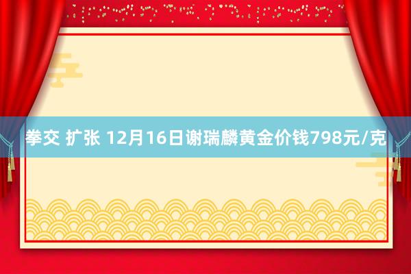 拳交 扩张 12月16日谢瑞麟黄金价钱798元/克