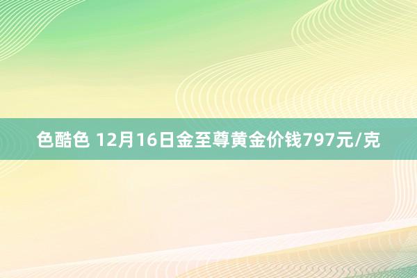 色酷色 12月16日金至尊黄金价钱797元/克