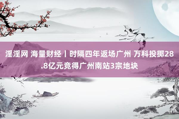 淫淫网 海量财经丨时隔四年返场广州 万科投掷28.8亿元竞得广州南站3宗地块