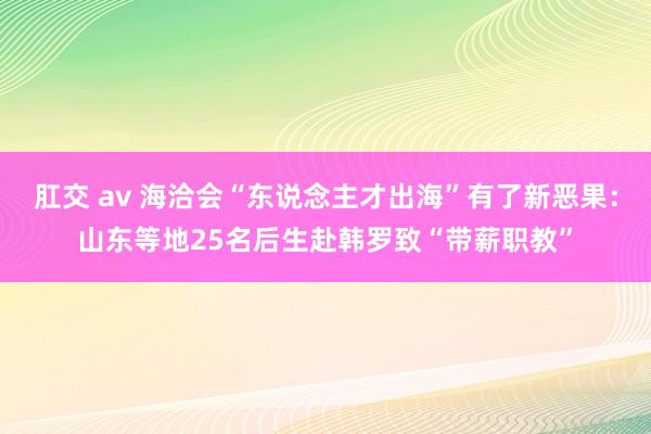 肛交 av 海洽会“东说念主才出海”有了新恶果：山东等地25名后生赴韩罗致“带薪职教”