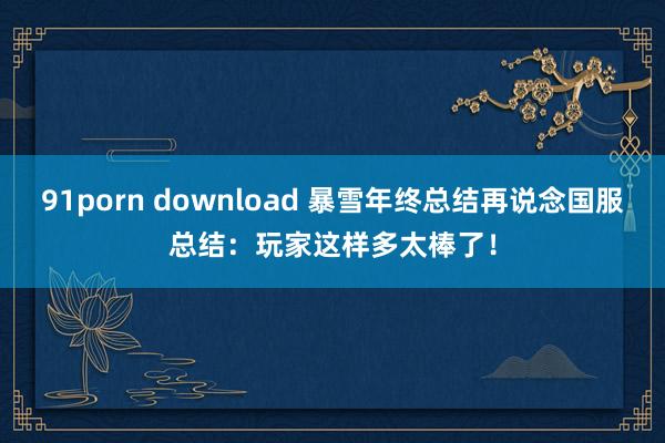 91porn download 暴雪年终总结再说念国服总结：玩家这样多太棒了！