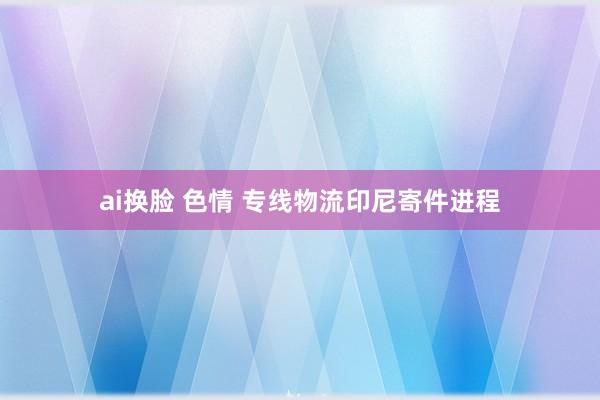 ai换脸 色情 专线物流印尼寄件进程