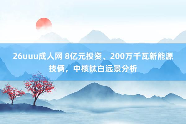 26uuu成人网 8亿元投资、200万千瓦新能源技俩，中核钛白远景分析