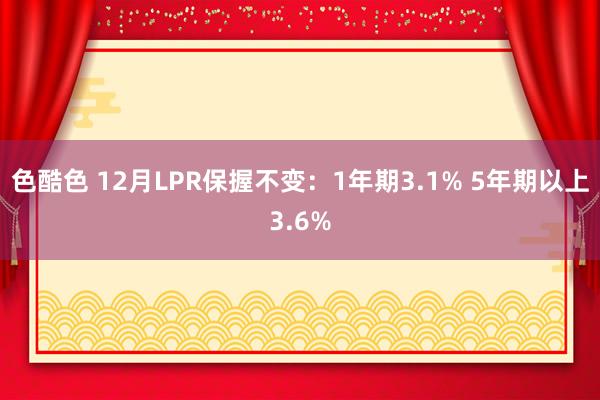 色酷色 12月LPR保握不变：1年期3.1% 5年期以上3.6%