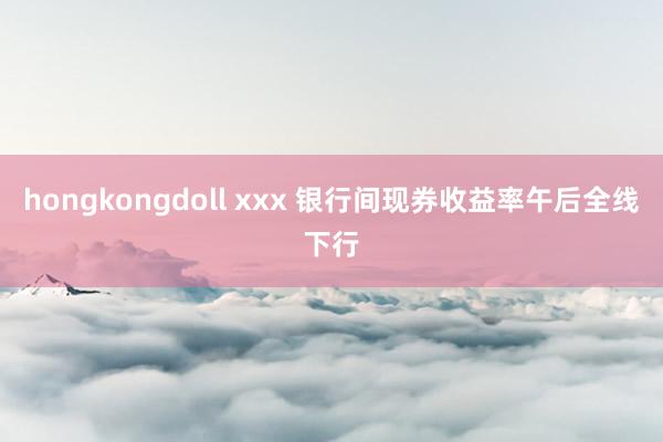 hongkongdoll xxx 银行间现券收益率午后全线下行