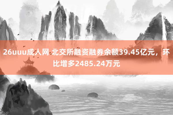 26uuu成人网 北交所融资融券余额39.45亿元，环比增多2485.24万元