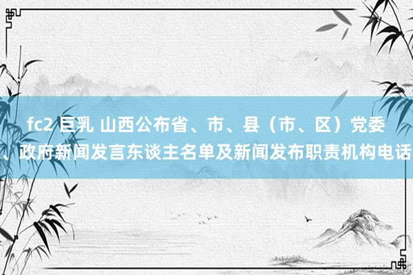 fc2 巨乳 山西公布省、市、县（市、区）党委、政府新闻发言东谈主名单及新闻发布职责机构电话