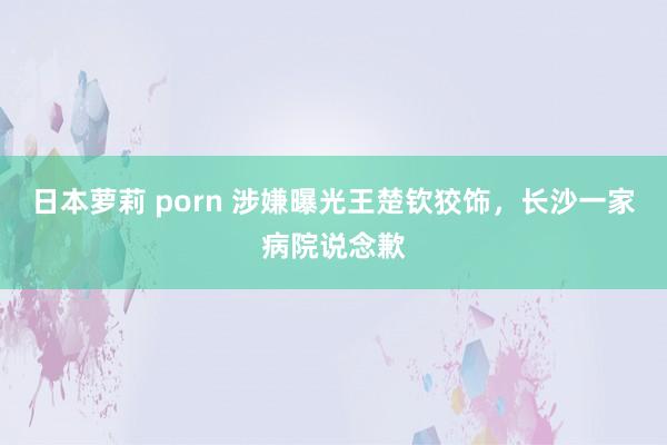 日本萝莉 porn 涉嫌曝光王楚钦狡饰，长沙一家病院说念歉