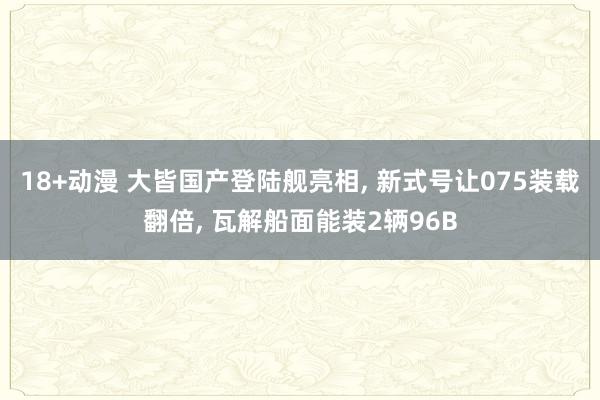 18+动漫 大皆国产登陆舰亮相， 新式号让075装载翻倍， 瓦解船面能装2辆96B