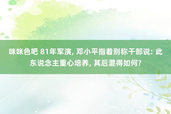 咪咪色吧 81年军演， 邓小平指着别称干部说: 此东说念主重心培养， 其后混得如何?