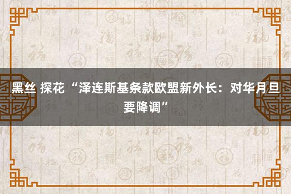 黑丝 探花 “泽连斯基条款欧盟新外长：对华月旦要降调”