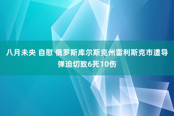 八月未央 自慰 俄罗斯库尔斯克州雷利斯克市遭导弹迫切致6死10伤