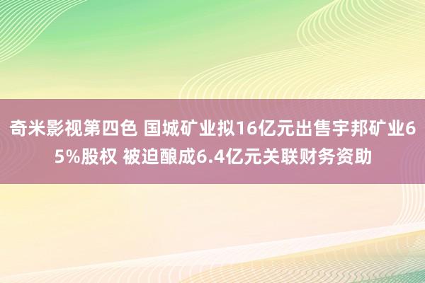 奇米影视第四色 国城矿业拟16亿元出售宇邦矿业65%股权 被迫酿成6.4亿元关联财务资助