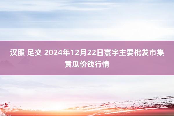 汉服 足交 2024年12月22日寰宇主要批发市集黄瓜价钱行情