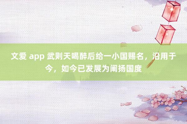 文爱 app 武则天喝醉后给一小国赐名，沿用于今，如今已发展为阐扬国度