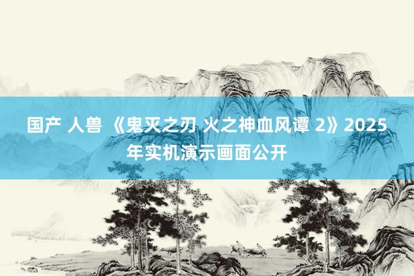 国产 人兽 《鬼灭之刃 火之神血风谭 2》2025年实机演示画面公开