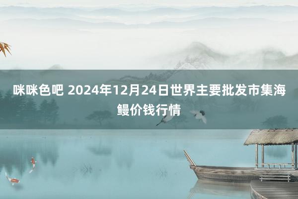 咪咪色吧 2024年12月24日世界主要批发市集海鳗价钱行情