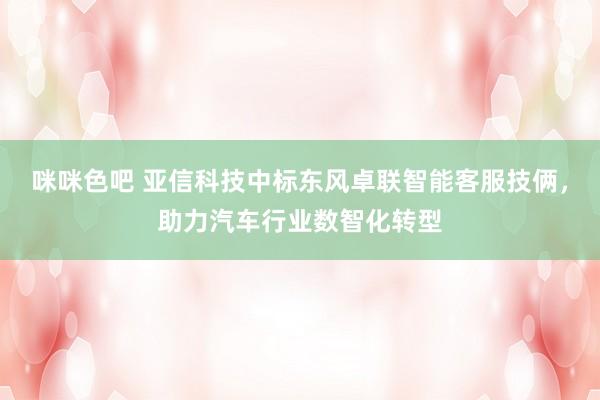 咪咪色吧 亚信科技中标东风卓联智能客服技俩，助力汽车行业数智化转型