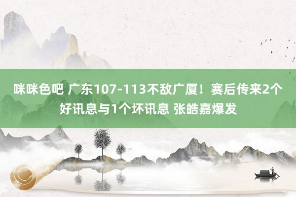 咪咪色吧 广东107-113不敌广厦！赛后传来2个好讯息与1个坏讯息 张皓嘉爆发