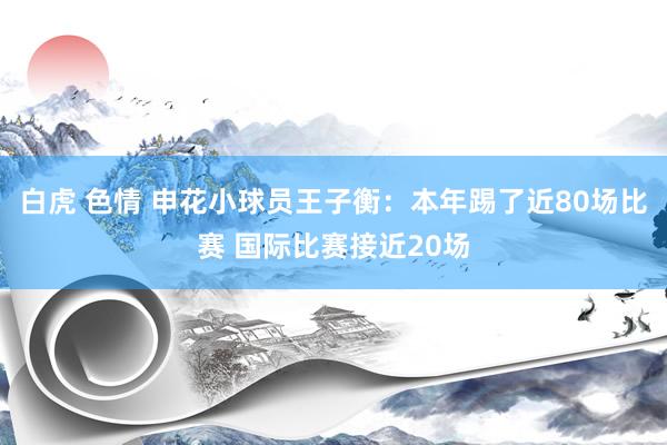 白虎 色情 申花小球员王子衡：本年踢了近80场比赛 国际比赛接近20场