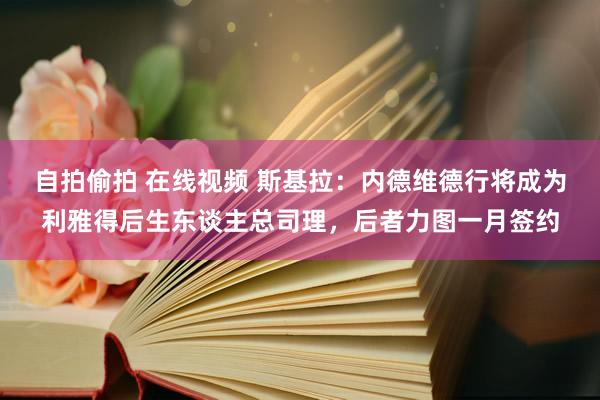 自拍偷拍 在线视频 斯基拉：内德维德行将成为利雅得后生东谈主总司理，后者力图一月签约