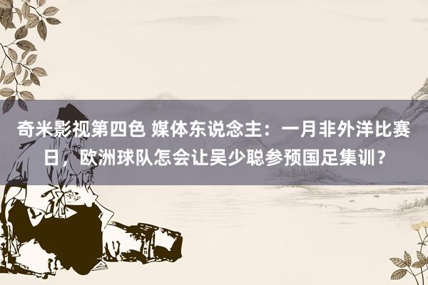 奇米影视第四色 媒体东说念主：一月非外洋比赛日，欧洲球队怎会让吴少聪参预国足集训？