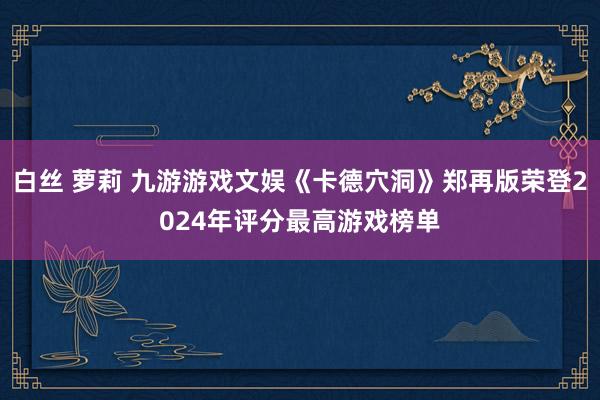 白丝 萝莉 九游游戏文娱《卡德穴洞》郑再版荣登2024年评分最高游戏榜单