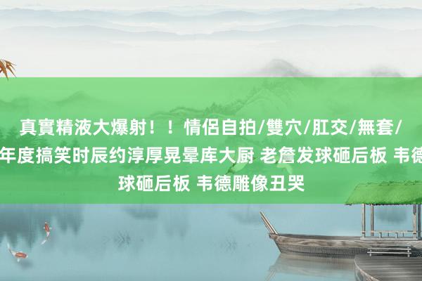 真實精液大爆射！！情侶自拍/雙穴/肛交/無套/大量噴精 年度搞笑时辰约淳厚晃晕库大厨 老詹发球砸后板 韦德雕像丑哭