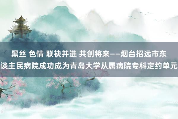 黑丝 色情 联袂并进 共创将来——烟台招远市东谈主民病院成功成为青岛大学从属病院专科定约单元