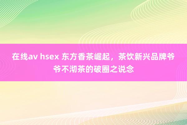 在线av hsex 东方香茶崛起，茶饮新兴品牌爷爷不沏茶的破圈之说念