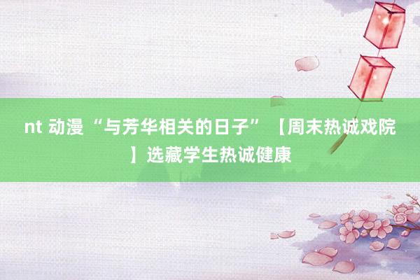 nt 动漫 “与芳华相关的日子” 【周末热诚戏院】选藏学生热诚健康