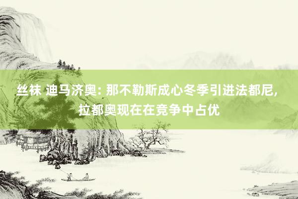 丝袜 迪马济奥: 那不勒斯成心冬季引进法都尼， 拉都奥现在在竞争中占优