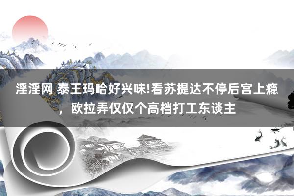 淫淫网 泰王玛哈好兴味!看苏提达不停后宫上瘾，欧拉弄仅仅个高档打工东谈主